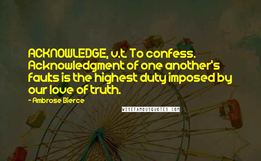 Ambrose Bierce Quotes: ACKNOWLEDGE, v.t. To confess. Acknowledgment of one another's faults is the highest duty imposed by our love of truth.