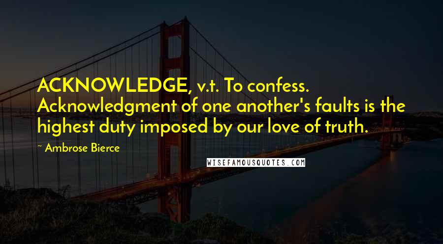 Ambrose Bierce Quotes: ACKNOWLEDGE, v.t. To confess. Acknowledgment of one another's faults is the highest duty imposed by our love of truth.