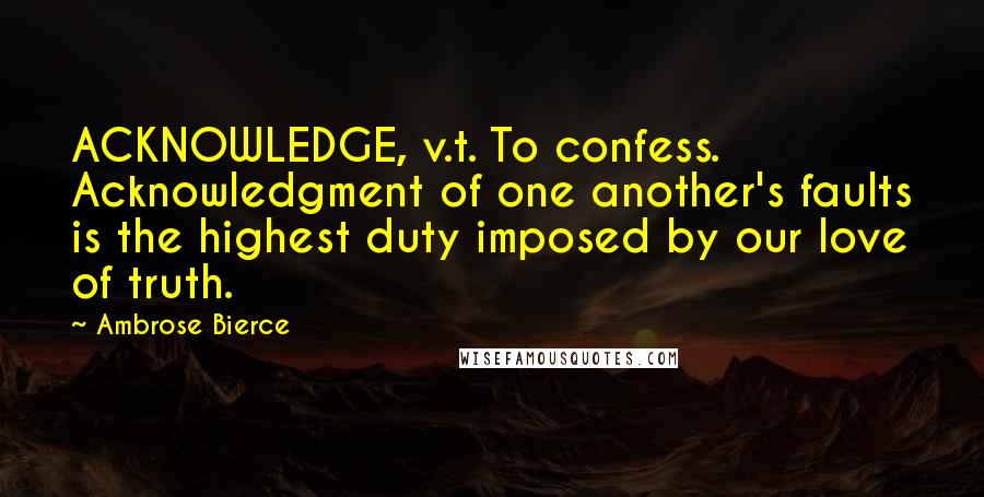 Ambrose Bierce Quotes: ACKNOWLEDGE, v.t. To confess. Acknowledgment of one another's faults is the highest duty imposed by our love of truth.