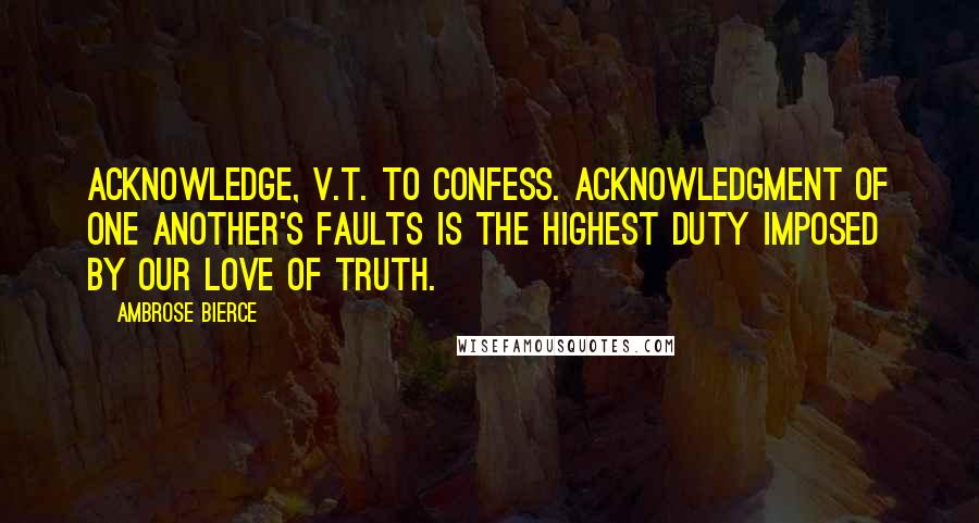 Ambrose Bierce Quotes: ACKNOWLEDGE, v.t. To confess. Acknowledgment of one another's faults is the highest duty imposed by our love of truth.