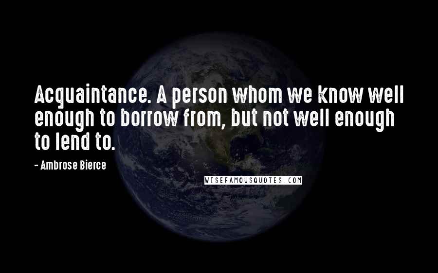 Ambrose Bierce Quotes: Acquaintance. A person whom we know well enough to borrow from, but not well enough to lend to.