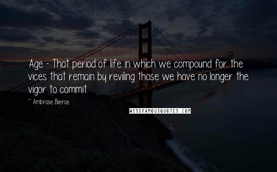 Ambrose Bierce Quotes: Age - That period of life in which we compound for the vices that remain by reviling those we have no longer the vigor to commit.