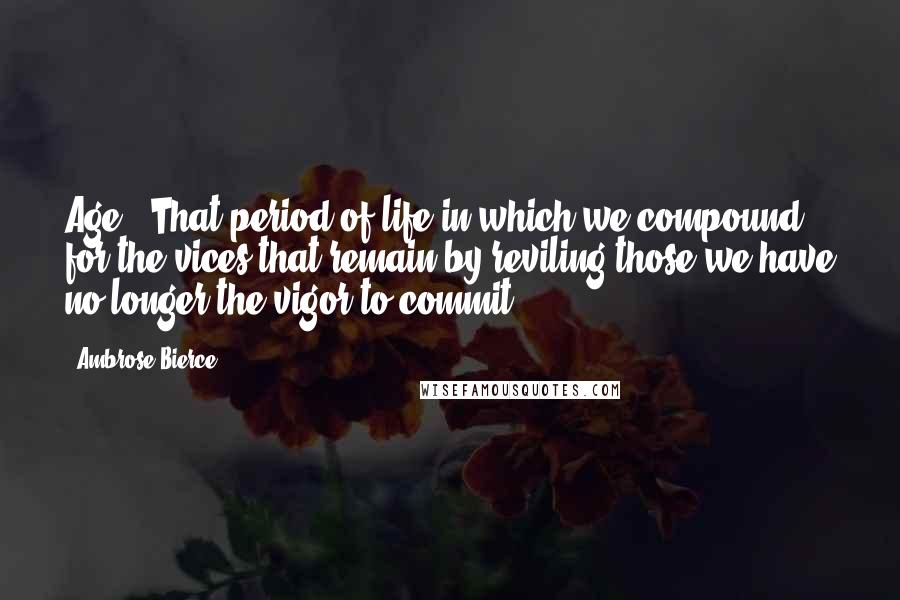 Ambrose Bierce Quotes: Age - That period of life in which we compound for the vices that remain by reviling those we have no longer the vigor to commit.