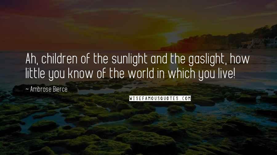 Ambrose Bierce Quotes: Ah, children of the sunlight and the gaslight, how little you know of the world in which you live!