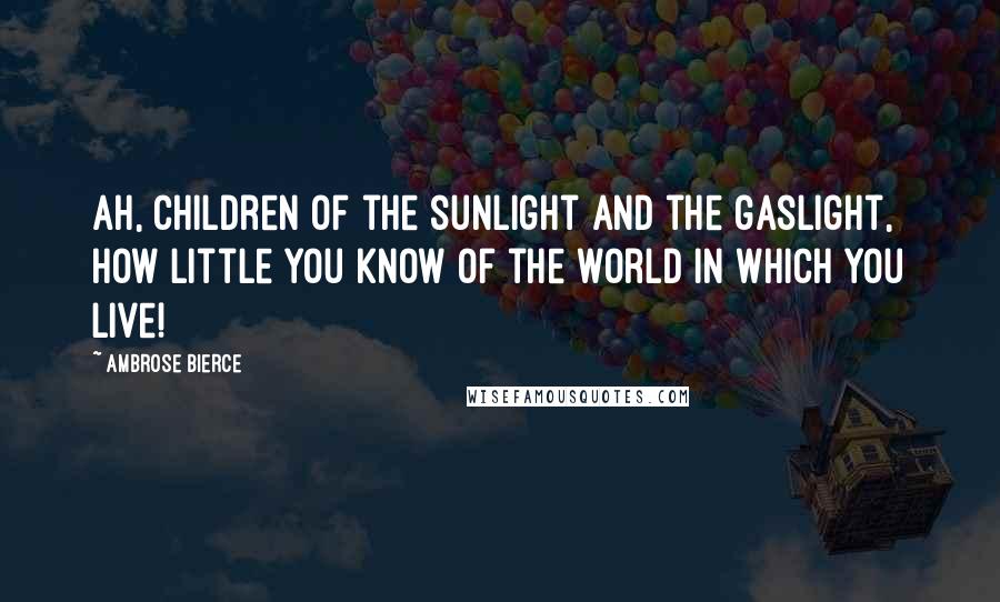 Ambrose Bierce Quotes: Ah, children of the sunlight and the gaslight, how little you know of the world in which you live!