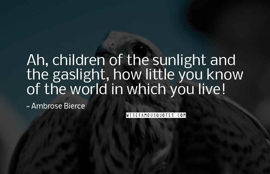 Ambrose Bierce Quotes: Ah, children of the sunlight and the gaslight, how little you know of the world in which you live!