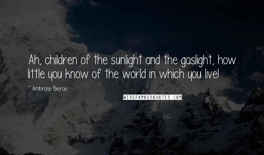 Ambrose Bierce Quotes: Ah, children of the sunlight and the gaslight, how little you know of the world in which you live!