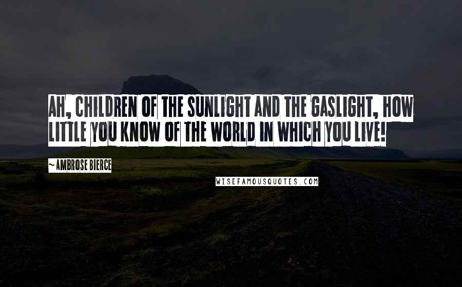 Ambrose Bierce Quotes: Ah, children of the sunlight and the gaslight, how little you know of the world in which you live!