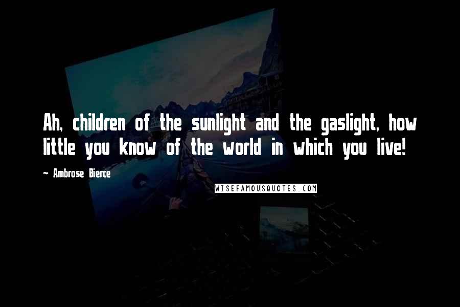 Ambrose Bierce Quotes: Ah, children of the sunlight and the gaslight, how little you know of the world in which you live!