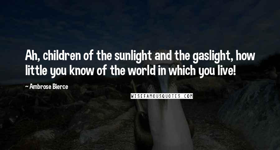 Ambrose Bierce Quotes: Ah, children of the sunlight and the gaslight, how little you know of the world in which you live!