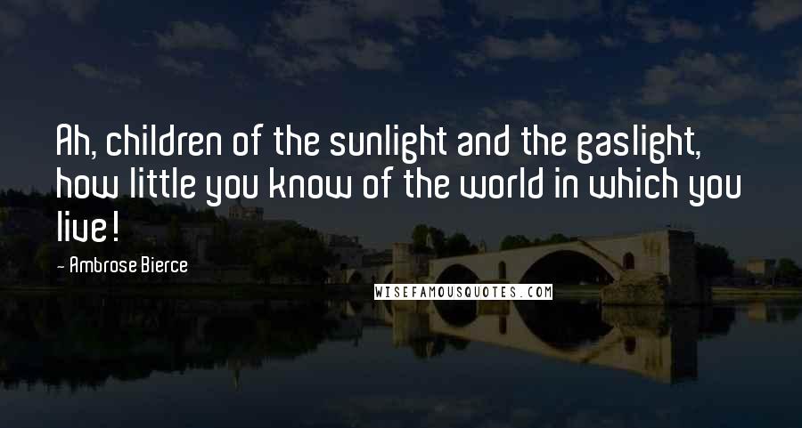 Ambrose Bierce Quotes: Ah, children of the sunlight and the gaslight, how little you know of the world in which you live!