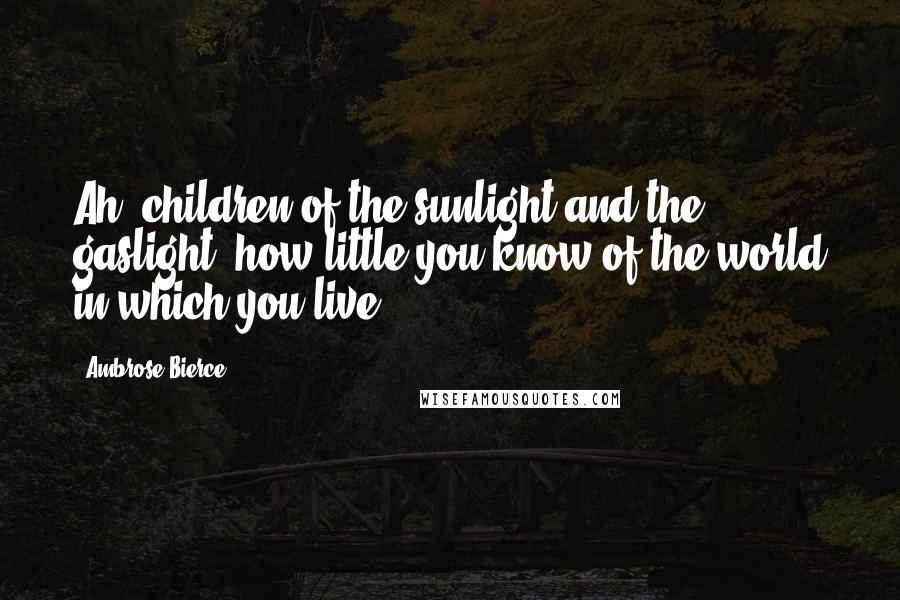 Ambrose Bierce Quotes: Ah, children of the sunlight and the gaslight, how little you know of the world in which you live!