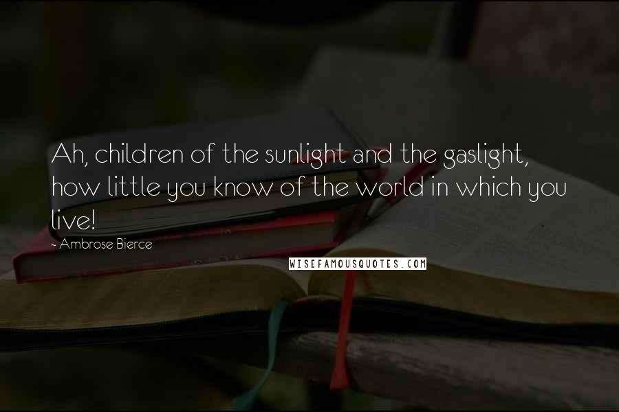 Ambrose Bierce Quotes: Ah, children of the sunlight and the gaslight, how little you know of the world in which you live!