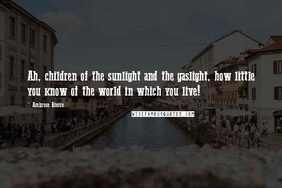 Ambrose Bierce Quotes: Ah, children of the sunlight and the gaslight, how little you know of the world in which you live!