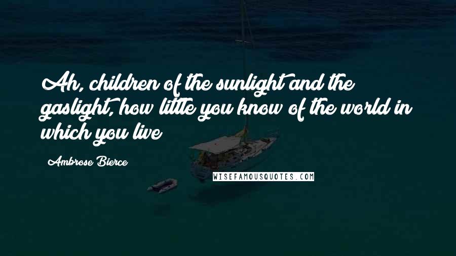 Ambrose Bierce Quotes: Ah, children of the sunlight and the gaslight, how little you know of the world in which you live!