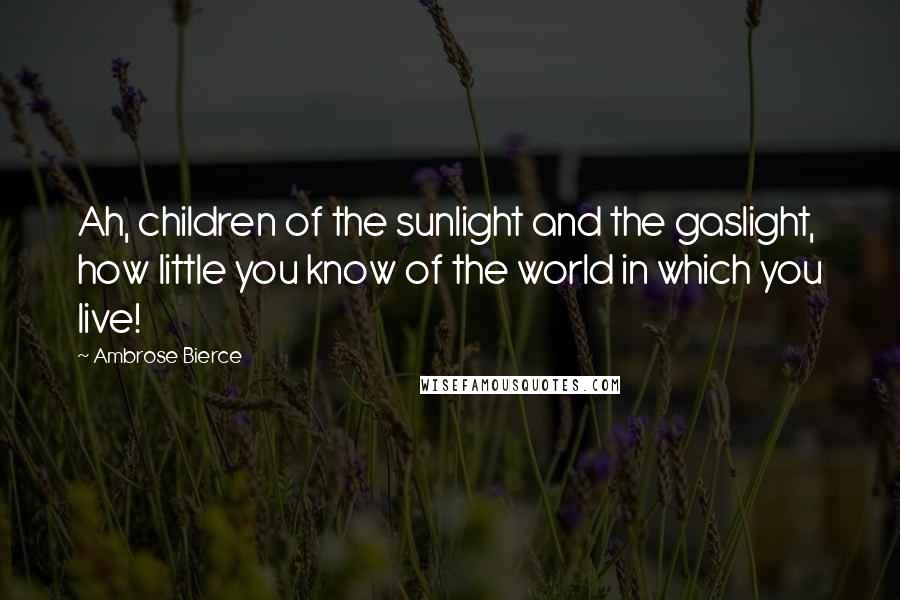 Ambrose Bierce Quotes: Ah, children of the sunlight and the gaslight, how little you know of the world in which you live!