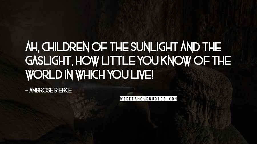 Ambrose Bierce Quotes: Ah, children of the sunlight and the gaslight, how little you know of the world in which you live!