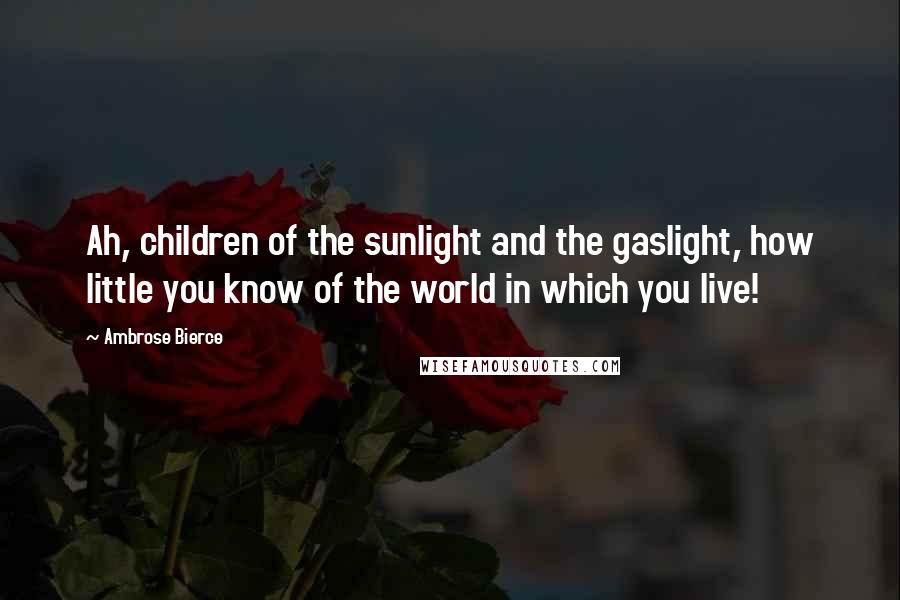 Ambrose Bierce Quotes: Ah, children of the sunlight and the gaslight, how little you know of the world in which you live!