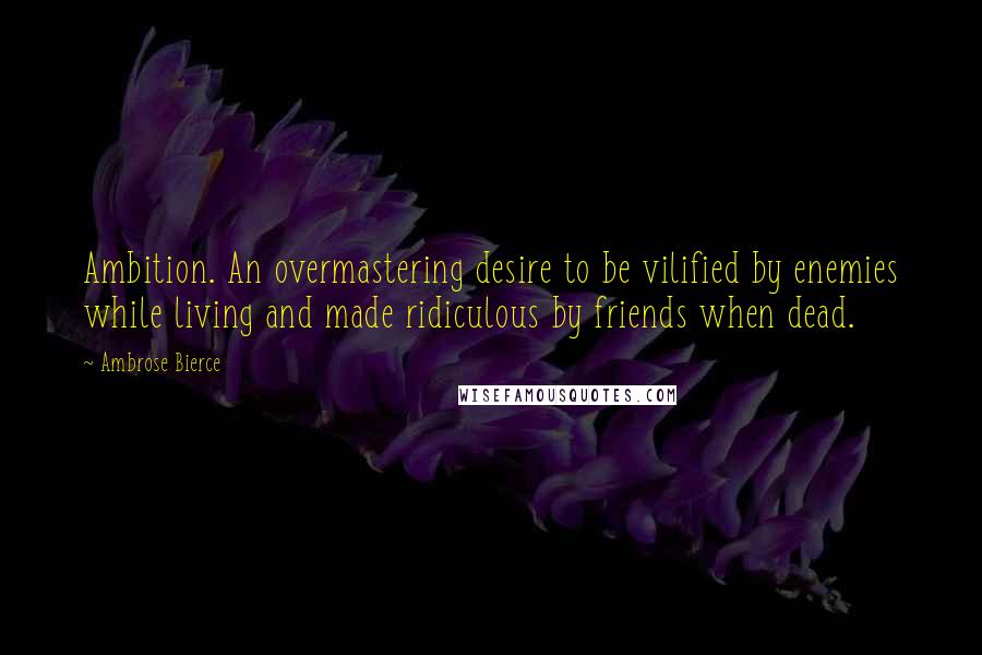 Ambrose Bierce Quotes: Ambition. An overmastering desire to be vilified by enemies while living and made ridiculous by friends when dead.