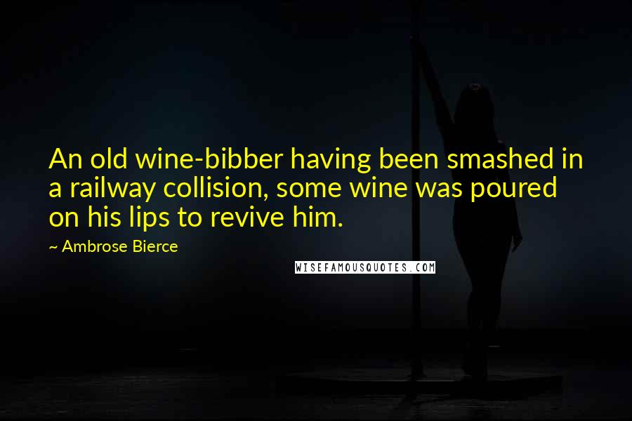 Ambrose Bierce Quotes: An old wine-bibber having been smashed in a railway collision, some wine was poured on his lips to revive him.