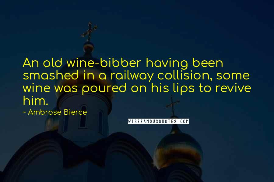 Ambrose Bierce Quotes: An old wine-bibber having been smashed in a railway collision, some wine was poured on his lips to revive him.