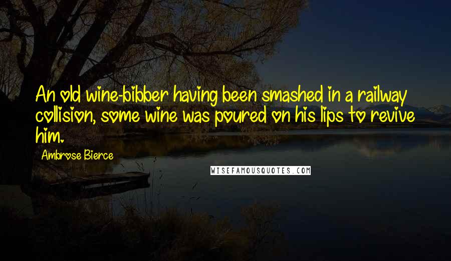 Ambrose Bierce Quotes: An old wine-bibber having been smashed in a railway collision, some wine was poured on his lips to revive him.