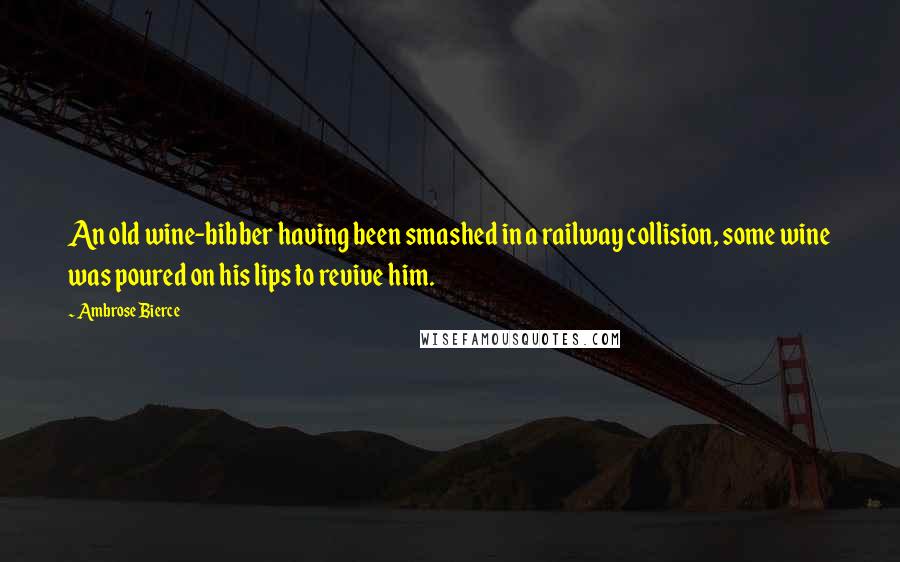 Ambrose Bierce Quotes: An old wine-bibber having been smashed in a railway collision, some wine was poured on his lips to revive him.