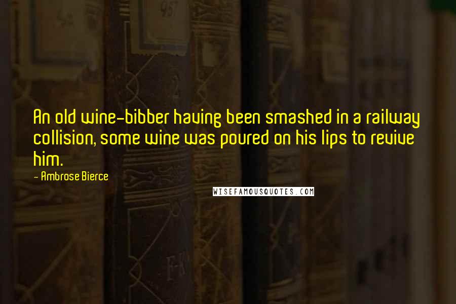 Ambrose Bierce Quotes: An old wine-bibber having been smashed in a railway collision, some wine was poured on his lips to revive him.