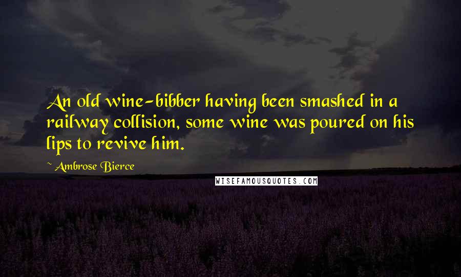Ambrose Bierce Quotes: An old wine-bibber having been smashed in a railway collision, some wine was poured on his lips to revive him.