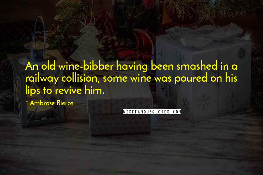 Ambrose Bierce Quotes: An old wine-bibber having been smashed in a railway collision, some wine was poured on his lips to revive him.