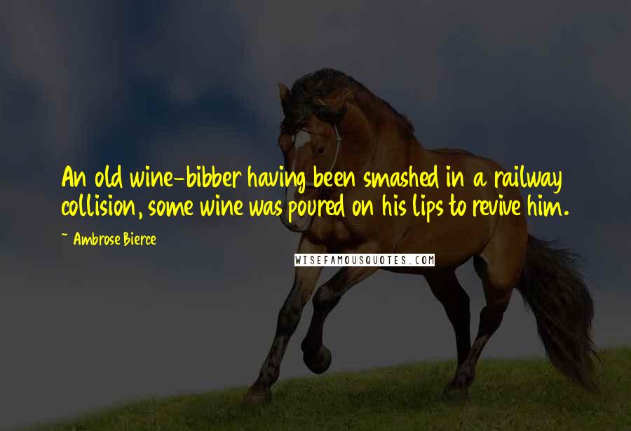 Ambrose Bierce Quotes: An old wine-bibber having been smashed in a railway collision, some wine was poured on his lips to revive him.