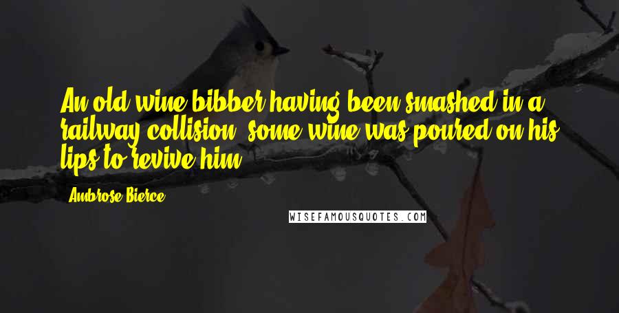 Ambrose Bierce Quotes: An old wine-bibber having been smashed in a railway collision, some wine was poured on his lips to revive him.