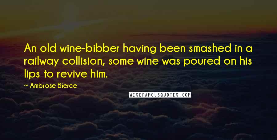 Ambrose Bierce Quotes: An old wine-bibber having been smashed in a railway collision, some wine was poured on his lips to revive him.