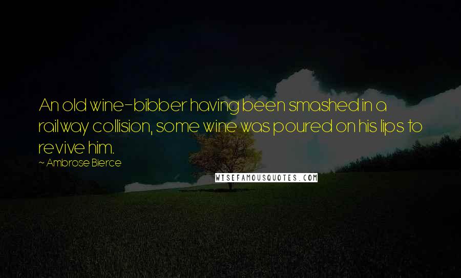 Ambrose Bierce Quotes: An old wine-bibber having been smashed in a railway collision, some wine was poured on his lips to revive him.