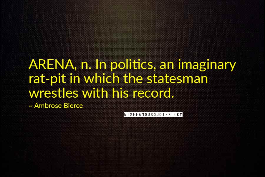Ambrose Bierce Quotes: ARENA, n. In politics, an imaginary rat-pit in which the statesman wrestles with his record.