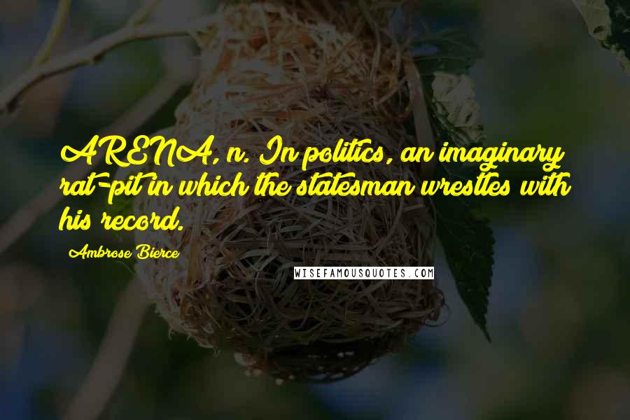 Ambrose Bierce Quotes: ARENA, n. In politics, an imaginary rat-pit in which the statesman wrestles with his record.