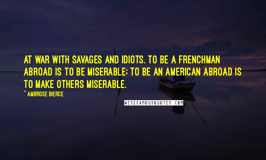 Ambrose Bierce Quotes: At war with savages and idiots. To be a Frenchman abroad is to be miserable; to be an American abroad is to make others miserable.