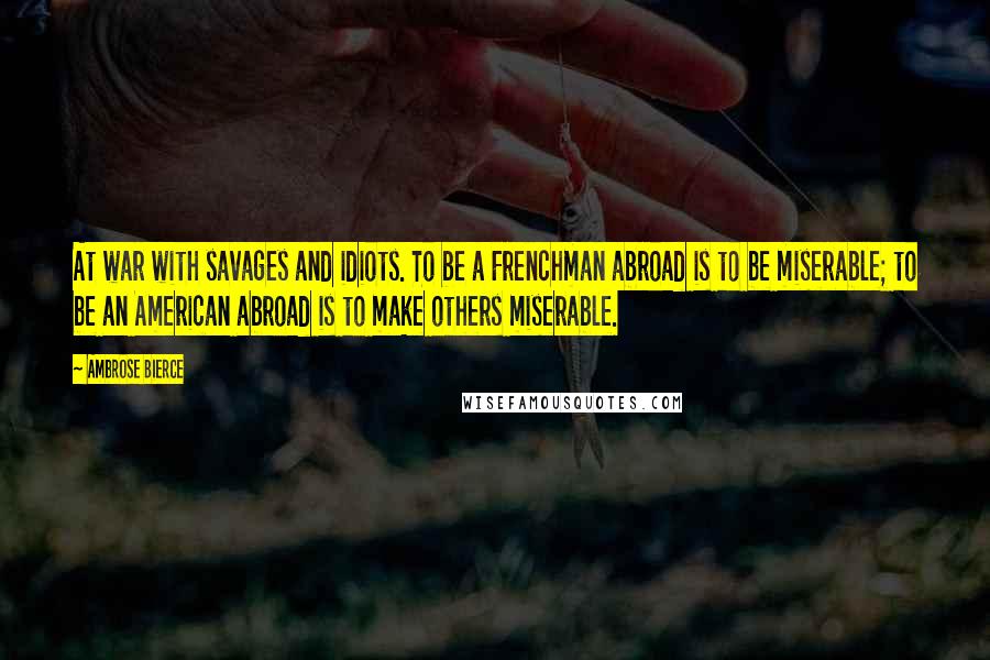 Ambrose Bierce Quotes: At war with savages and idiots. To be a Frenchman abroad is to be miserable; to be an American abroad is to make others miserable.