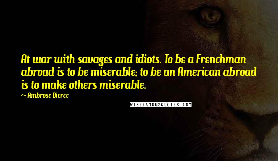 Ambrose Bierce Quotes: At war with savages and idiots. To be a Frenchman abroad is to be miserable; to be an American abroad is to make others miserable.