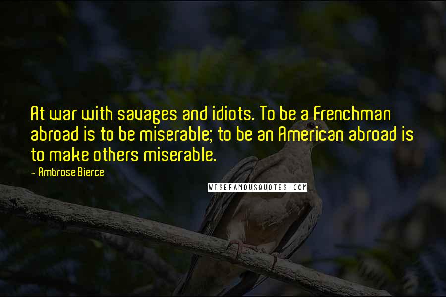 Ambrose Bierce Quotes: At war with savages and idiots. To be a Frenchman abroad is to be miserable; to be an American abroad is to make others miserable.