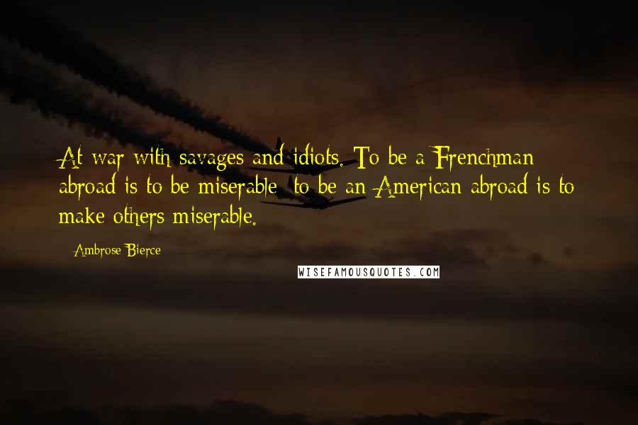 Ambrose Bierce Quotes: At war with savages and idiots. To be a Frenchman abroad is to be miserable; to be an American abroad is to make others miserable.