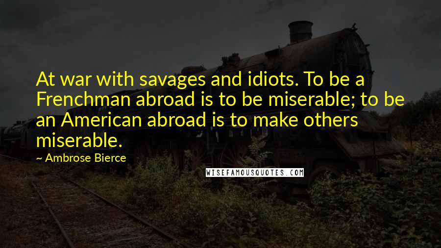 Ambrose Bierce Quotes: At war with savages and idiots. To be a Frenchman abroad is to be miserable; to be an American abroad is to make others miserable.