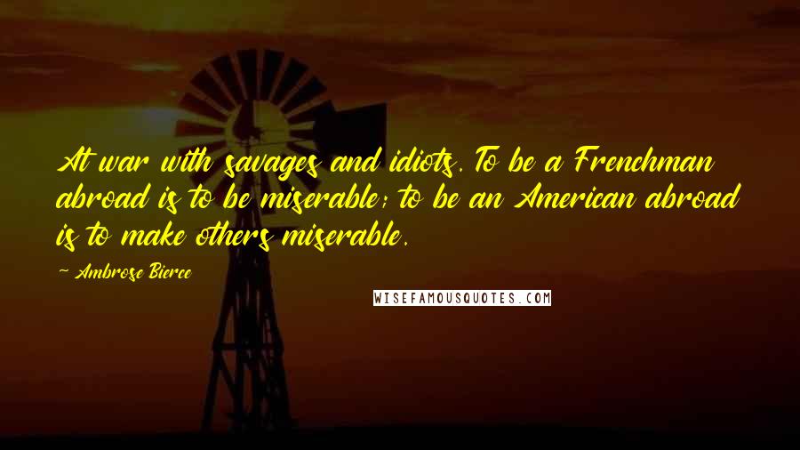 Ambrose Bierce Quotes: At war with savages and idiots. To be a Frenchman abroad is to be miserable; to be an American abroad is to make others miserable.