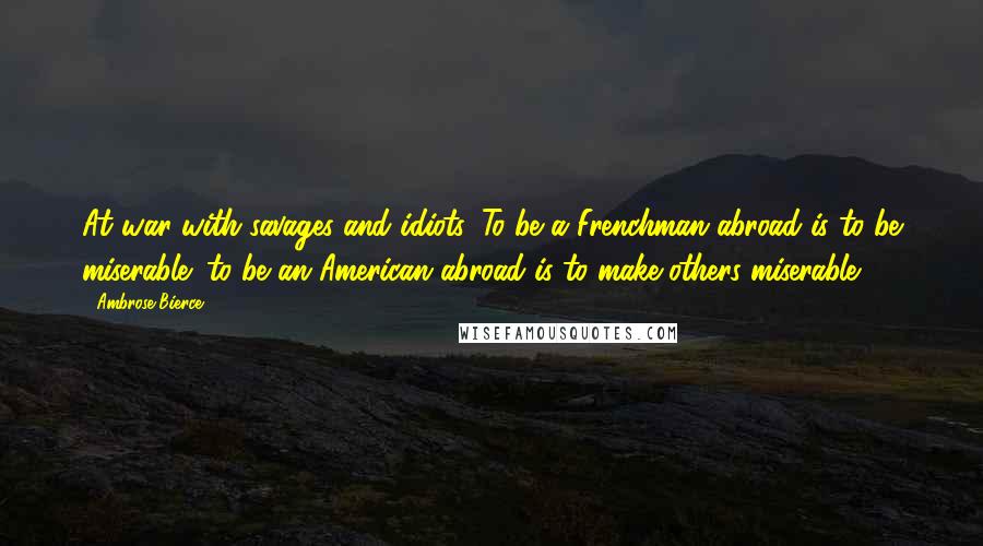 Ambrose Bierce Quotes: At war with savages and idiots. To be a Frenchman abroad is to be miserable; to be an American abroad is to make others miserable.