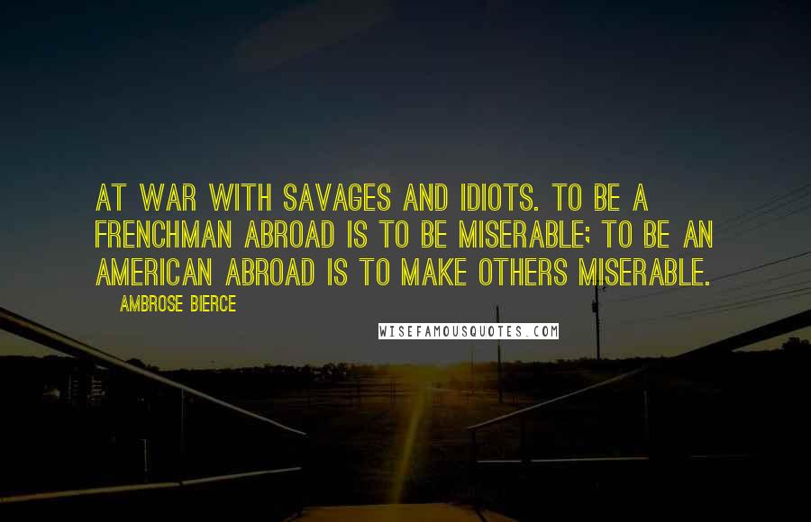 Ambrose Bierce Quotes: At war with savages and idiots. To be a Frenchman abroad is to be miserable; to be an American abroad is to make others miserable.