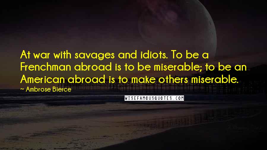 Ambrose Bierce Quotes: At war with savages and idiots. To be a Frenchman abroad is to be miserable; to be an American abroad is to make others miserable.