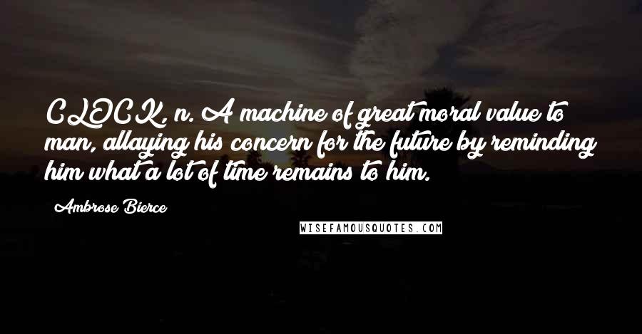 Ambrose Bierce Quotes: CLOCK, n. A machine of great moral value to man, allaying his concern for the future by reminding him what a lot of time remains to him.