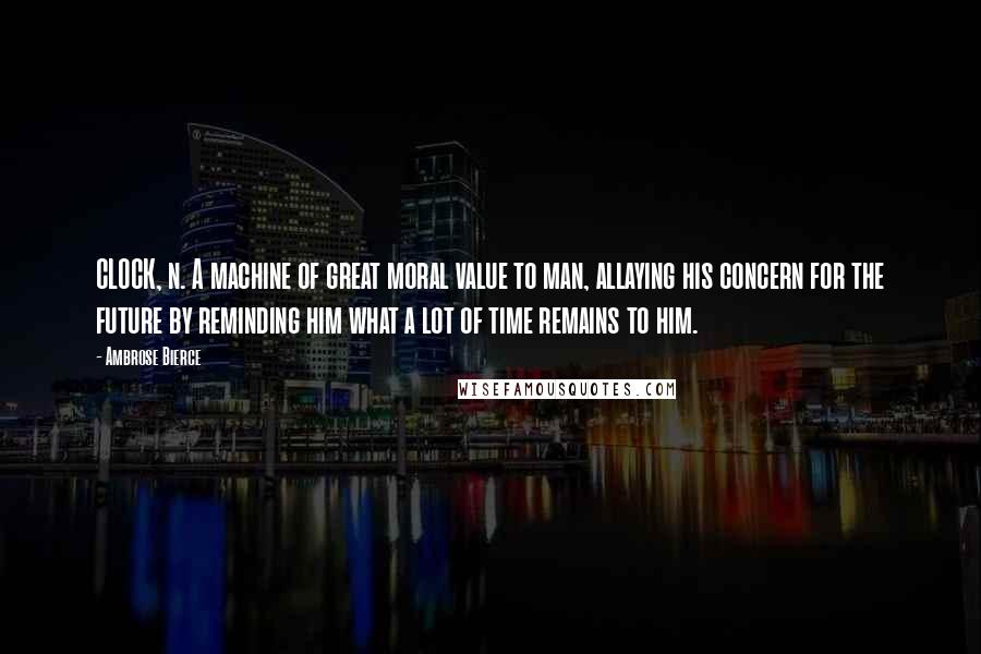 Ambrose Bierce Quotes: CLOCK, n. A machine of great moral value to man, allaying his concern for the future by reminding him what a lot of time remains to him.