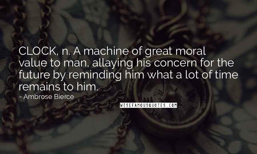 Ambrose Bierce Quotes: CLOCK, n. A machine of great moral value to man, allaying his concern for the future by reminding him what a lot of time remains to him.