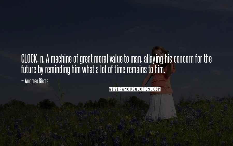 Ambrose Bierce Quotes: CLOCK, n. A machine of great moral value to man, allaying his concern for the future by reminding him what a lot of time remains to him.